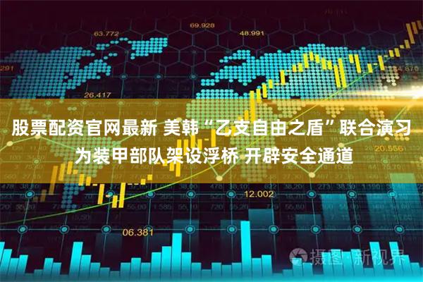 股票配资官网最新 美韩“乙支自由之盾”联合演习 为装甲部队架设浮桥 开辟安全通道