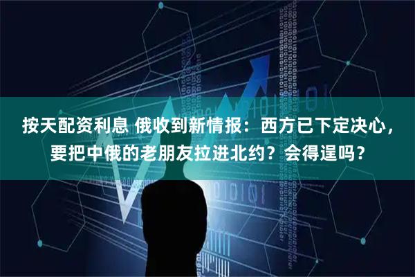 按天配资利息 俄收到新情报：西方已下定决心，要把中俄的老朋友拉进北约？会得逞吗？