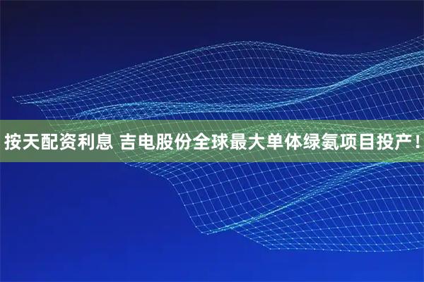 按天配资利息 吉电股份全球最大单体绿氨项目投产！