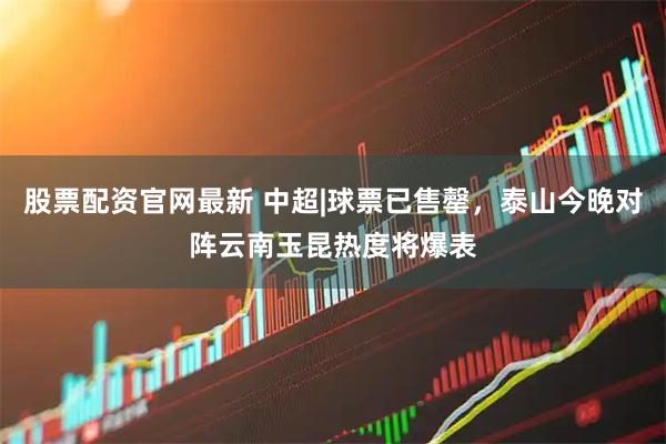股票配资官网最新 中超|球票已售罄，泰山今晚对阵云南玉昆热度将爆表