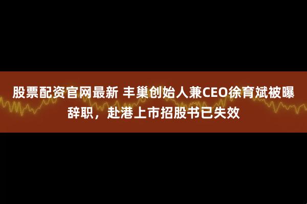 股票配资官网最新 丰巢创始人兼CEO徐育斌被曝辞职，赴港上市招股书已失效