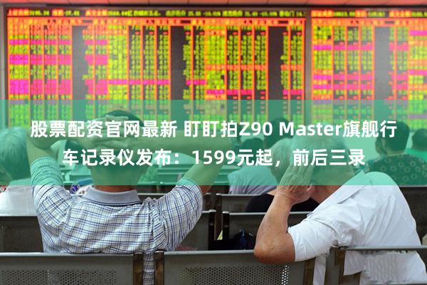 股票配资官网最新 盯盯拍Z90 Master旗舰行车记录仪发布：1599元起，前后三录
