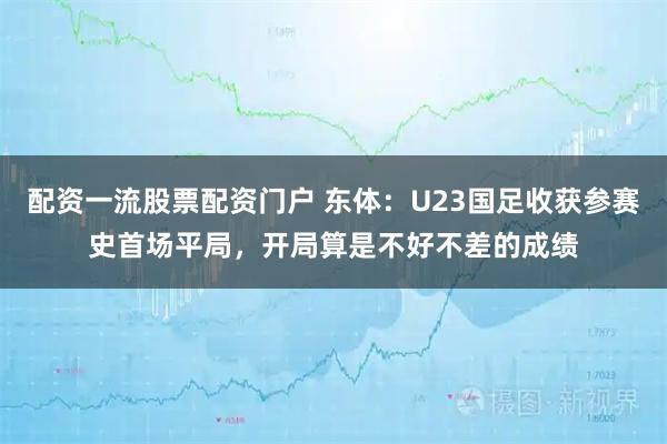 配资一流股票配资门户 东体：U23国足收获参赛史首场平局，开局算是不好不差的成绩