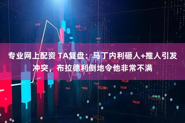 专业网上配资 TA复盘：马丁内利砸人+推人引发冲突，布拉德利倒地令他非常不满