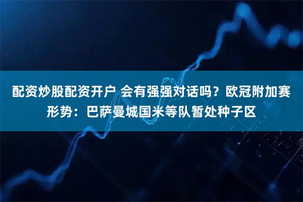 配资炒股配资开户 会有强强对话吗？欧冠附加赛形势：巴萨曼城国米等队暂处种子区