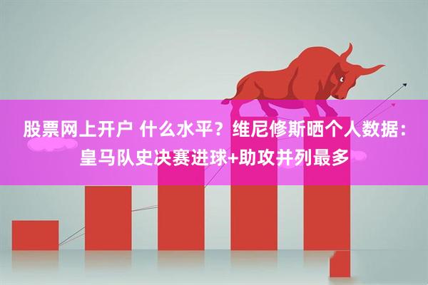 股票网上开户 什么水平？维尼修斯晒个人数据：皇马队史决赛进球+助攻并列最多