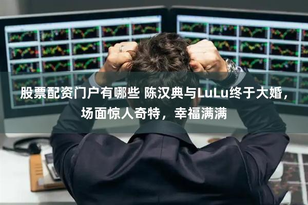 股票配资门户有哪些 陈汉典与LuLu终于大婚，场面惊人奇特，幸福满满