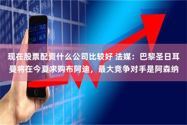 现在股票配资什么公司比较好 法媒：巴黎圣日耳曼将在今夏求购布阿迪，最大竞争对手是阿森纳