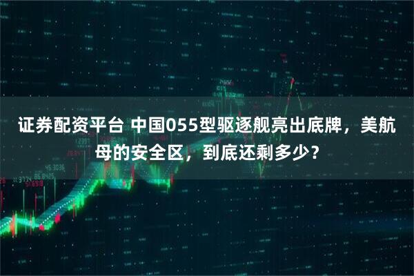 证券配资平台 中国055型驱逐舰亮出底牌，美航母的安全区，到底还剩多少？