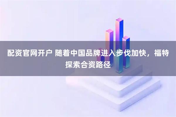配资官网开户 随着中国品牌进入步伐加快，福特探索合资路径