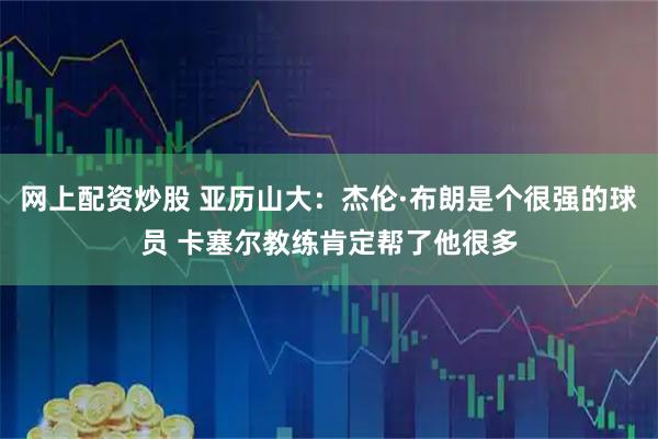 网上配资炒股 亚历山大：杰伦·布朗是个很强的球员 卡塞尔教练肯定帮了他很多